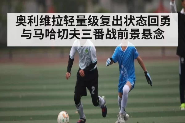 奥利维拉轻量级复出状态回勇与马哈切夫三番战前景悬念